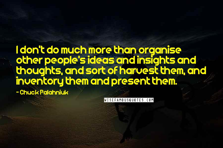 Chuck Palahniuk Quotes: I don't do much more than organise other people's ideas and insights and thoughts, and sort of harvest them, and inventory them and present them.