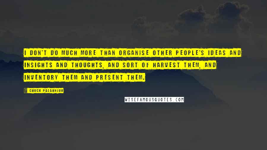 Chuck Palahniuk Quotes: I don't do much more than organise other people's ideas and insights and thoughts, and sort of harvest them, and inventory them and present them.
