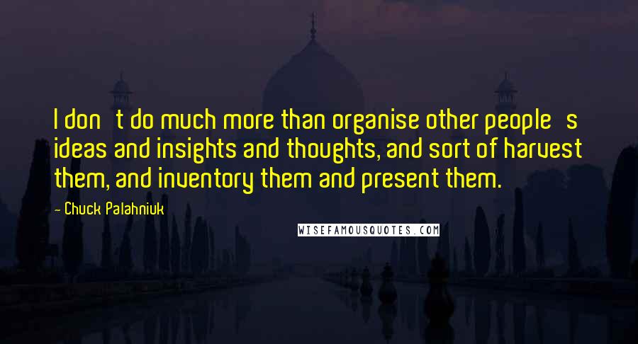 Chuck Palahniuk Quotes: I don't do much more than organise other people's ideas and insights and thoughts, and sort of harvest them, and inventory them and present them.