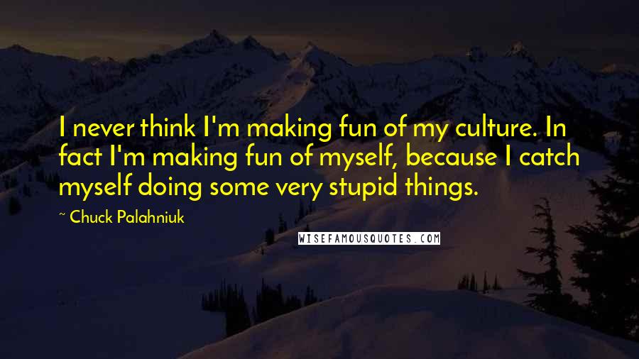 Chuck Palahniuk Quotes: I never think I'm making fun of my culture. In fact I'm making fun of myself, because I catch myself doing some very stupid things.