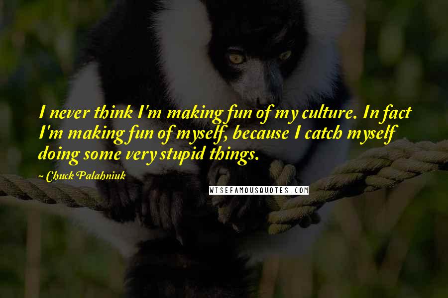 Chuck Palahniuk Quotes: I never think I'm making fun of my culture. In fact I'm making fun of myself, because I catch myself doing some very stupid things.