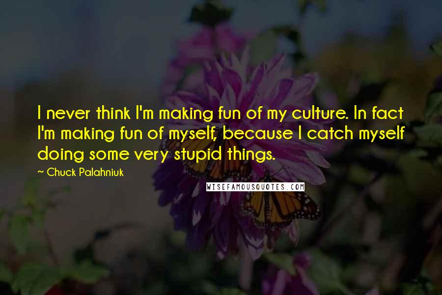 Chuck Palahniuk Quotes: I never think I'm making fun of my culture. In fact I'm making fun of myself, because I catch myself doing some very stupid things.