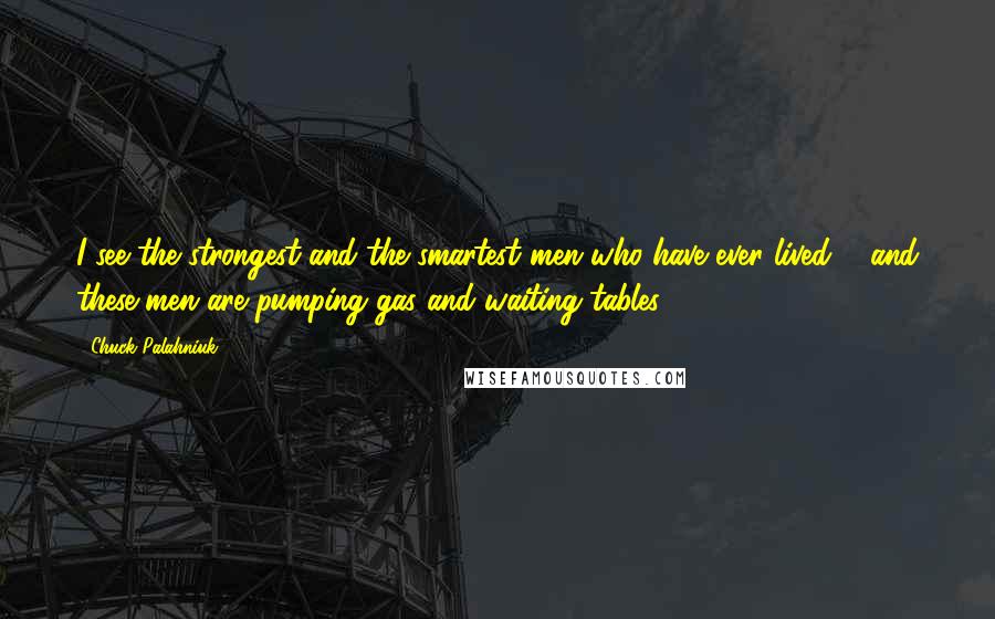 Chuck Palahniuk Quotes: I see the strongest and the smartest men who have ever lived ... and these men are pumping gas and waiting tables.