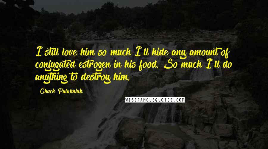 Chuck Palahniuk Quotes: I still love him so much I'll hide any amount of conjugated estrogen in his food. So much I'll do anything to destroy him.