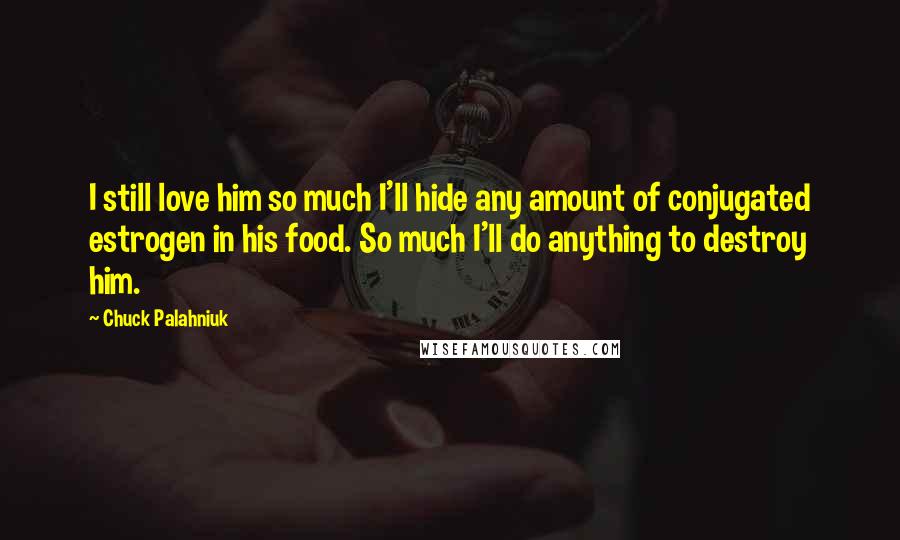 Chuck Palahniuk Quotes: I still love him so much I'll hide any amount of conjugated estrogen in his food. So much I'll do anything to destroy him.