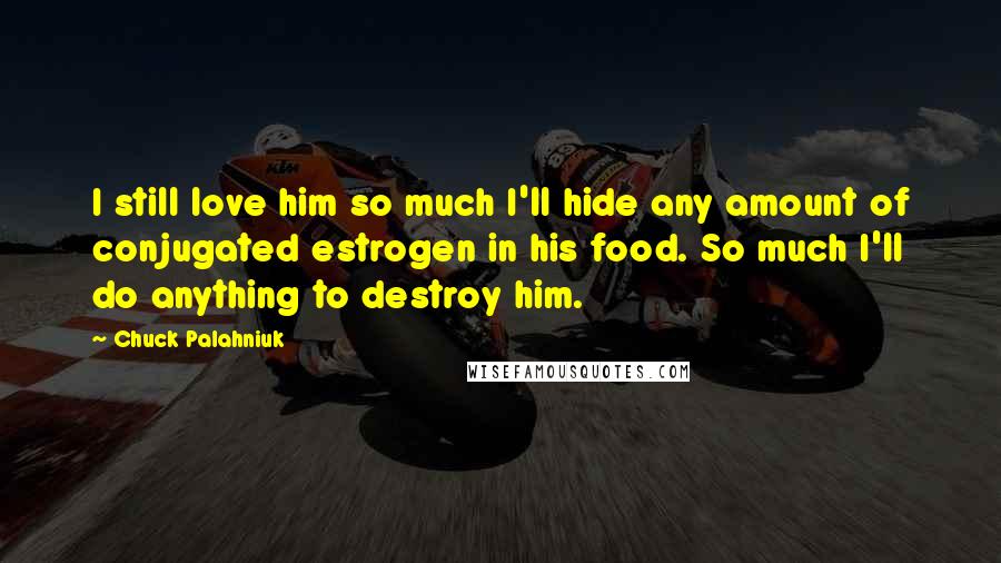 Chuck Palahniuk Quotes: I still love him so much I'll hide any amount of conjugated estrogen in his food. So much I'll do anything to destroy him.