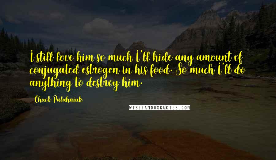 Chuck Palahniuk Quotes: I still love him so much I'll hide any amount of conjugated estrogen in his food. So much I'll do anything to destroy him.