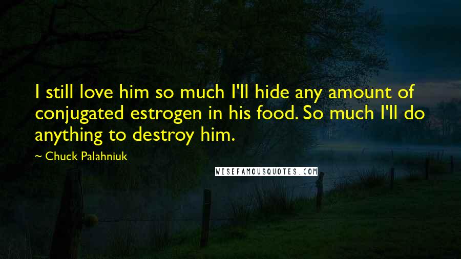 Chuck Palahniuk Quotes: I still love him so much I'll hide any amount of conjugated estrogen in his food. So much I'll do anything to destroy him.