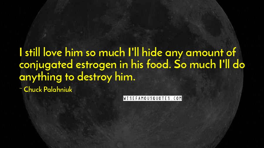 Chuck Palahniuk Quotes: I still love him so much I'll hide any amount of conjugated estrogen in his food. So much I'll do anything to destroy him.