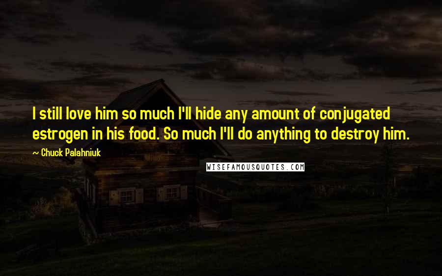 Chuck Palahniuk Quotes: I still love him so much I'll hide any amount of conjugated estrogen in his food. So much I'll do anything to destroy him.