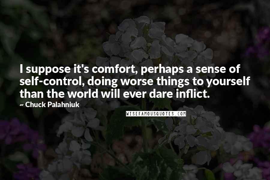 Chuck Palahniuk Quotes: I suppose it's comfort, perhaps a sense of self-control, doing worse things to yourself than the world will ever dare inflict.