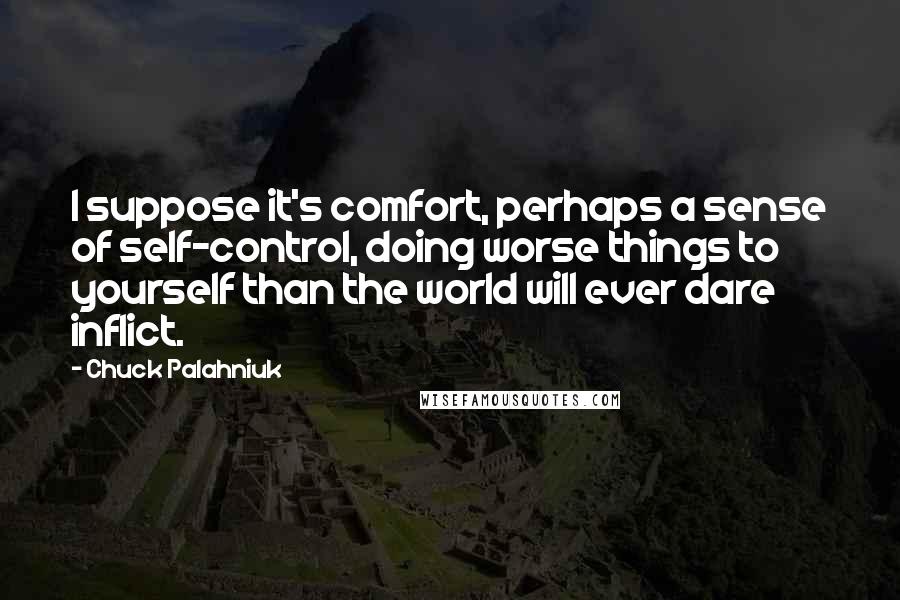Chuck Palahniuk Quotes: I suppose it's comfort, perhaps a sense of self-control, doing worse things to yourself than the world will ever dare inflict.