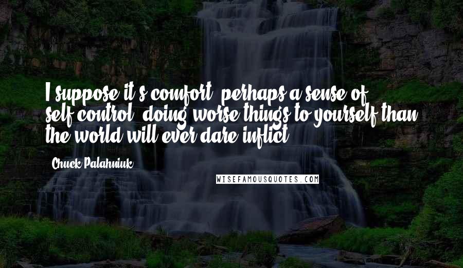 Chuck Palahniuk Quotes: I suppose it's comfort, perhaps a sense of self-control, doing worse things to yourself than the world will ever dare inflict.