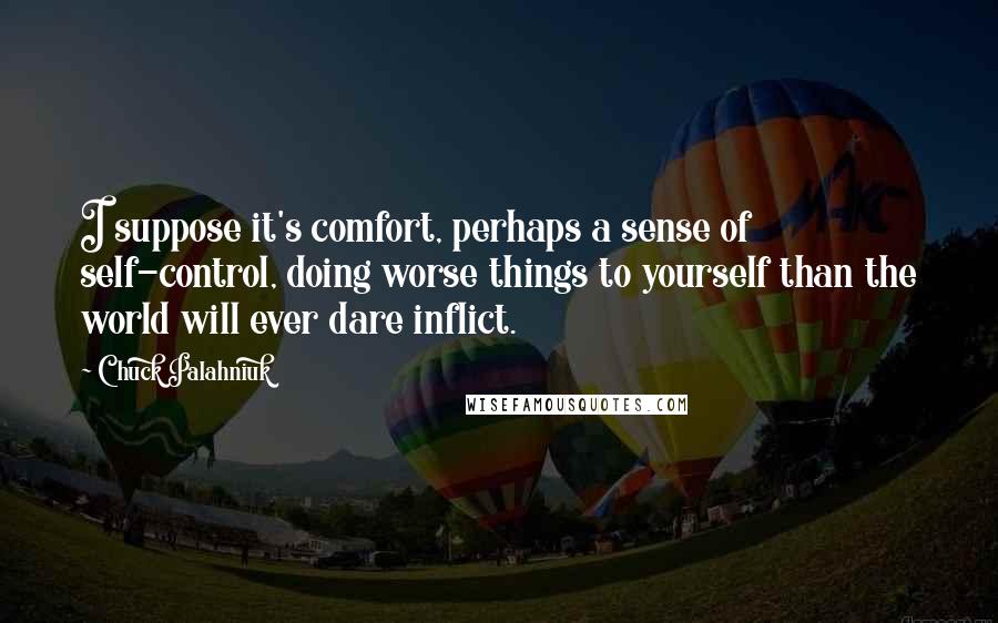 Chuck Palahniuk Quotes: I suppose it's comfort, perhaps a sense of self-control, doing worse things to yourself than the world will ever dare inflict.