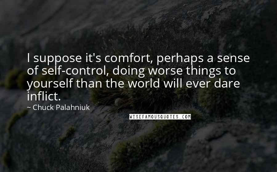 Chuck Palahniuk Quotes: I suppose it's comfort, perhaps a sense of self-control, doing worse things to yourself than the world will ever dare inflict.