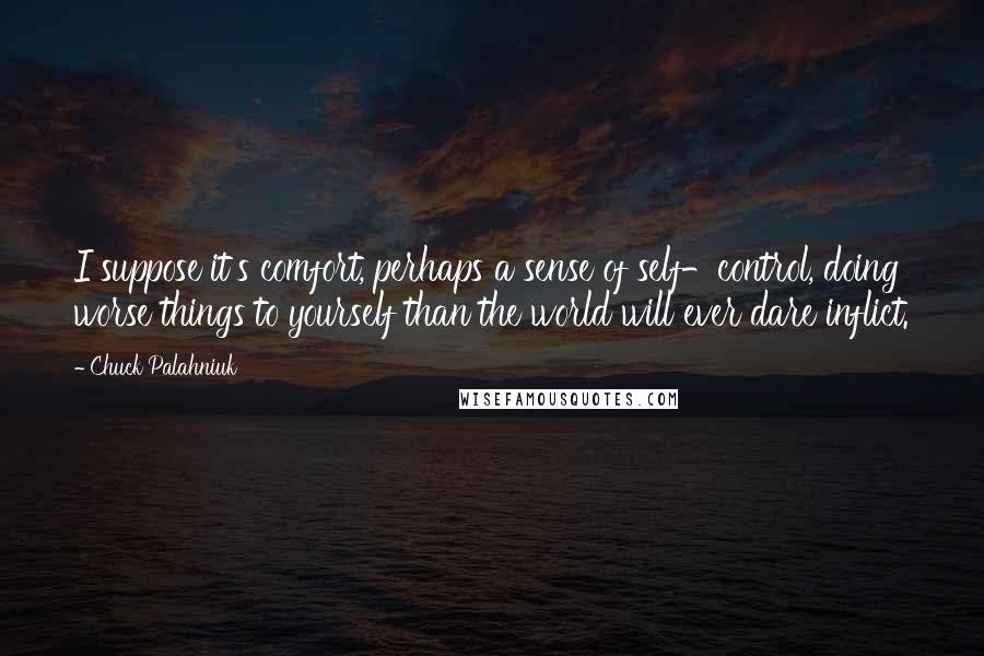 Chuck Palahniuk Quotes: I suppose it's comfort, perhaps a sense of self-control, doing worse things to yourself than the world will ever dare inflict.