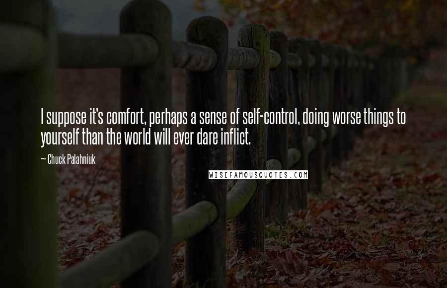 Chuck Palahniuk Quotes: I suppose it's comfort, perhaps a sense of self-control, doing worse things to yourself than the world will ever dare inflict.