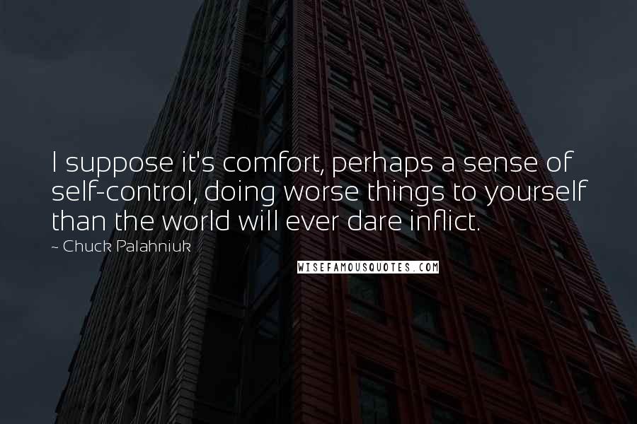 Chuck Palahniuk Quotes: I suppose it's comfort, perhaps a sense of self-control, doing worse things to yourself than the world will ever dare inflict.