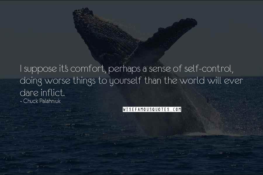 Chuck Palahniuk Quotes: I suppose it's comfort, perhaps a sense of self-control, doing worse things to yourself than the world will ever dare inflict.
