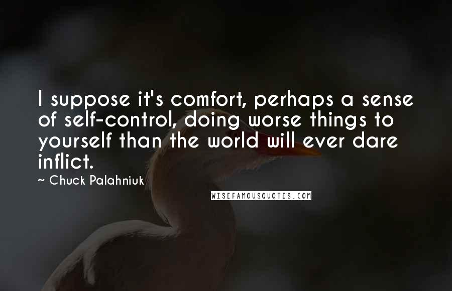 Chuck Palahniuk Quotes: I suppose it's comfort, perhaps a sense of self-control, doing worse things to yourself than the world will ever dare inflict.