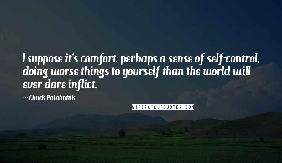 Chuck Palahniuk Quotes: I suppose it's comfort, perhaps a sense of self-control, doing worse things to yourself than the world will ever dare inflict.