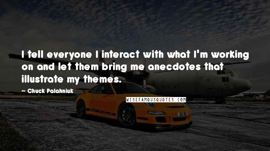 Chuck Palahniuk Quotes: I tell everyone I interact with what I'm working on and let them bring me anecdotes that illustrate my themes.