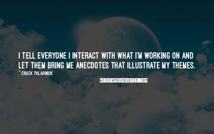 Chuck Palahniuk Quotes: I tell everyone I interact with what I'm working on and let them bring me anecdotes that illustrate my themes.