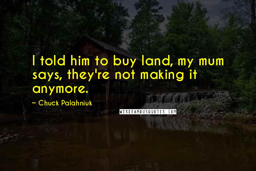 Chuck Palahniuk Quotes: I told him to buy land, my mum says, they're not making it anymore.