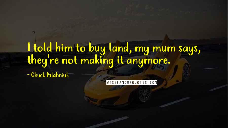 Chuck Palahniuk Quotes: I told him to buy land, my mum says, they're not making it anymore.