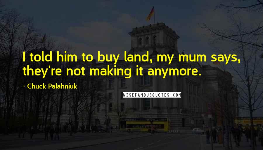 Chuck Palahniuk Quotes: I told him to buy land, my mum says, they're not making it anymore.