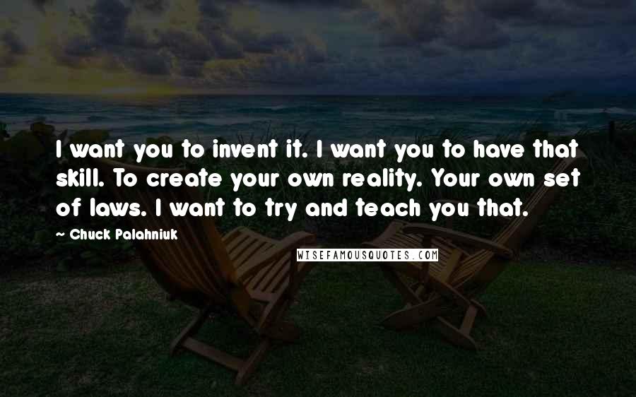 Chuck Palahniuk Quotes: I want you to invent it. I want you to have that skill. To create your own reality. Your own set of laws. I want to try and teach you that.