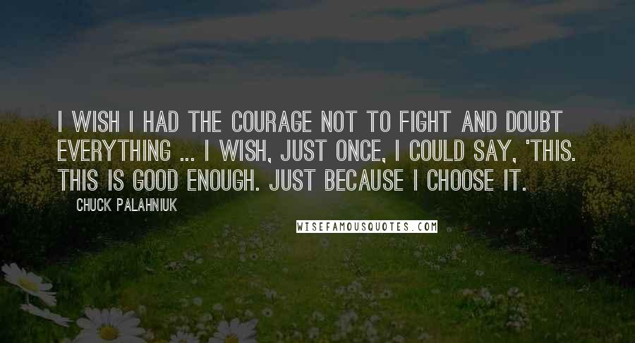 Chuck Palahniuk Quotes: I wish I had the courage not to fight and doubt everything ... I wish, just once, I could say, 'This. This is good enough. Just because I choose it.