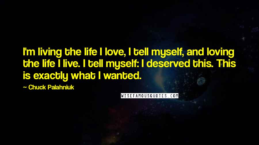 Chuck Palahniuk Quotes: I'm living the life I love, I tell myself, and loving the life I live. I tell myself: I deserved this. This is exactly what I wanted.