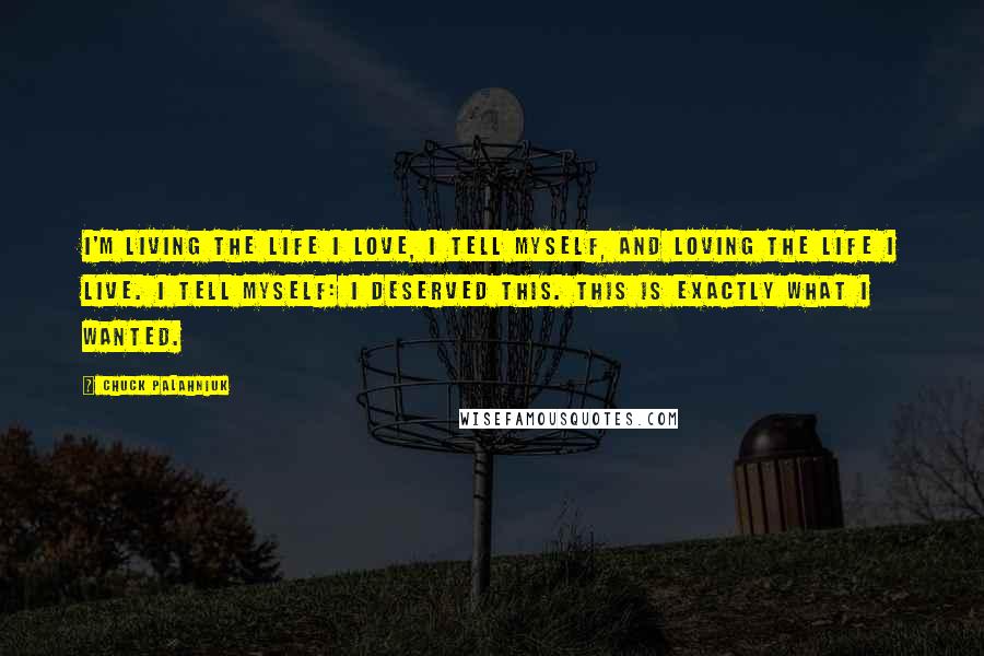 Chuck Palahniuk Quotes: I'm living the life I love, I tell myself, and loving the life I live. I tell myself: I deserved this. This is exactly what I wanted.