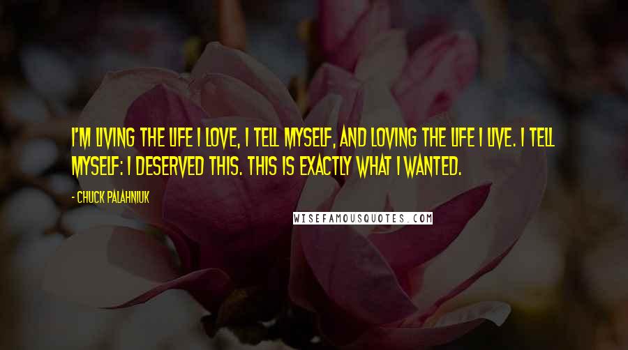 Chuck Palahniuk Quotes: I'm living the life I love, I tell myself, and loving the life I live. I tell myself: I deserved this. This is exactly what I wanted.