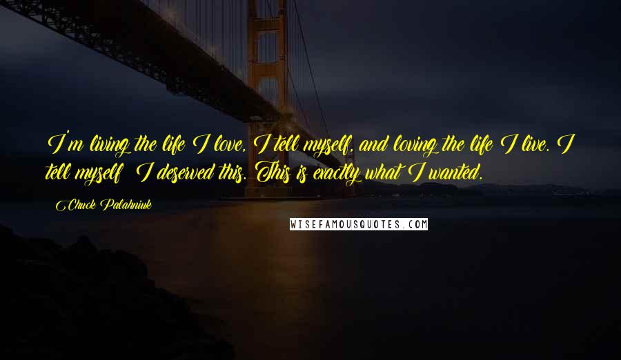 Chuck Palahniuk Quotes: I'm living the life I love, I tell myself, and loving the life I live. I tell myself: I deserved this. This is exactly what I wanted.