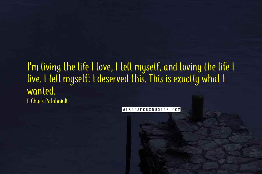 Chuck Palahniuk Quotes: I'm living the life I love, I tell myself, and loving the life I live. I tell myself: I deserved this. This is exactly what I wanted.