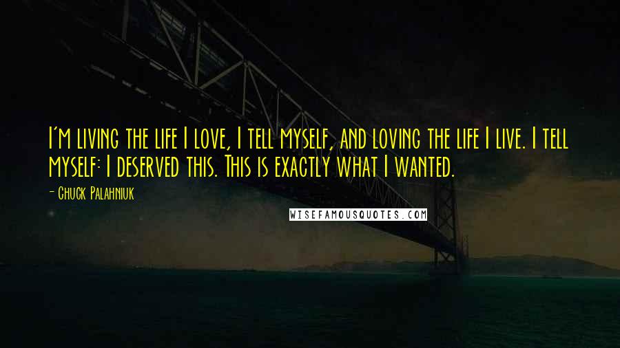 Chuck Palahniuk Quotes: I'm living the life I love, I tell myself, and loving the life I live. I tell myself: I deserved this. This is exactly what I wanted.