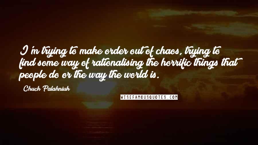 Chuck Palahniuk Quotes: I'm trying to make order out of chaos, trying to find some way of rationalising the horrific things that people do or the way the world is.