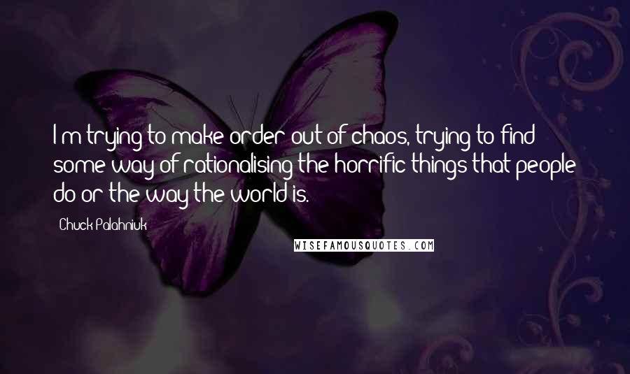 Chuck Palahniuk Quotes: I'm trying to make order out of chaos, trying to find some way of rationalising the horrific things that people do or the way the world is.