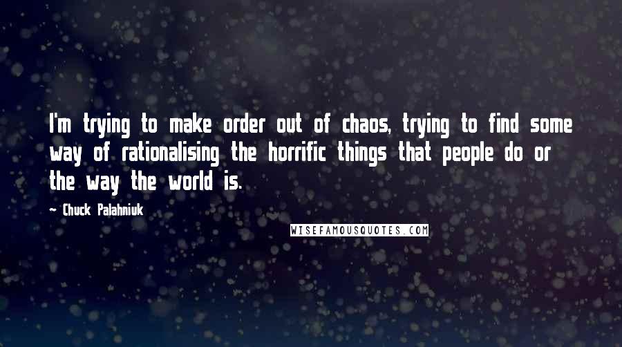 Chuck Palahniuk Quotes: I'm trying to make order out of chaos, trying to find some way of rationalising the horrific things that people do or the way the world is.