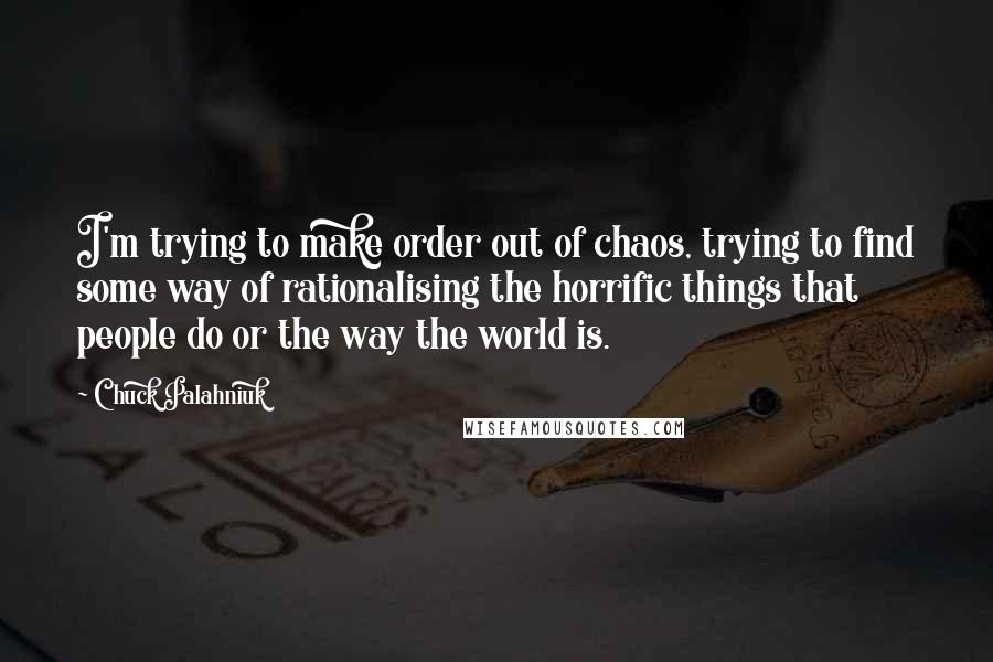 Chuck Palahniuk Quotes: I'm trying to make order out of chaos, trying to find some way of rationalising the horrific things that people do or the way the world is.