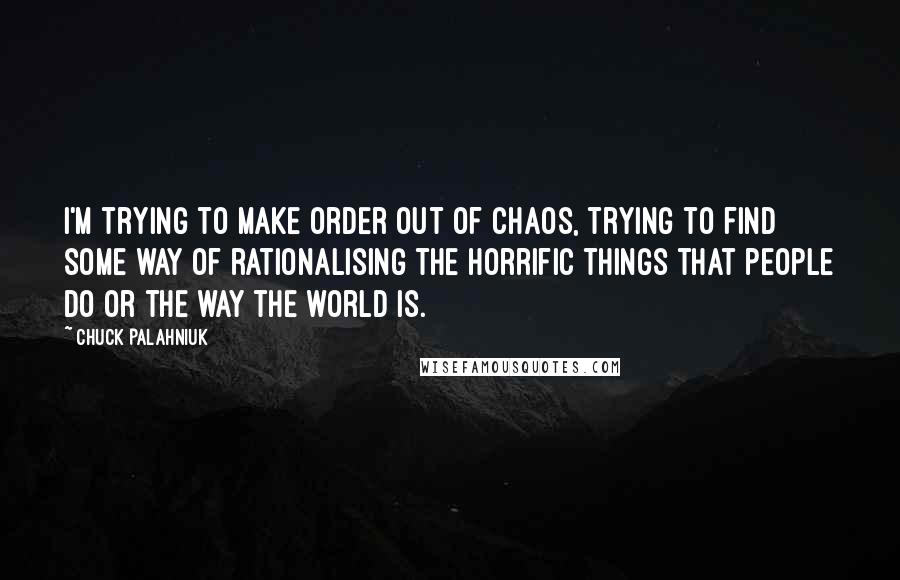 Chuck Palahniuk Quotes: I'm trying to make order out of chaos, trying to find some way of rationalising the horrific things that people do or the way the world is.