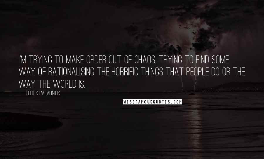 Chuck Palahniuk Quotes: I'm trying to make order out of chaos, trying to find some way of rationalising the horrific things that people do or the way the world is.