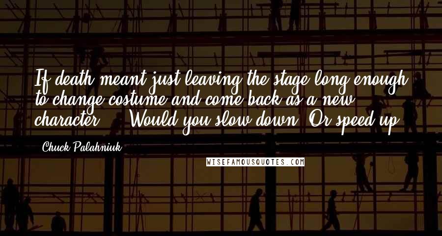 Chuck Palahniuk Quotes: If death meant just leaving the stage long enough to change costume and come back as a new character ... Would you slow down? Or speed up?