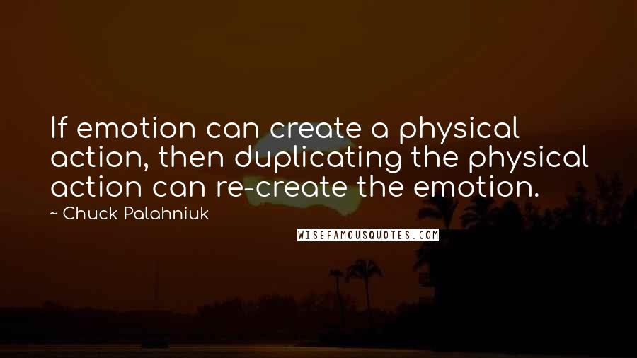 Chuck Palahniuk Quotes: If emotion can create a physical action, then duplicating the physical action can re-create the emotion.