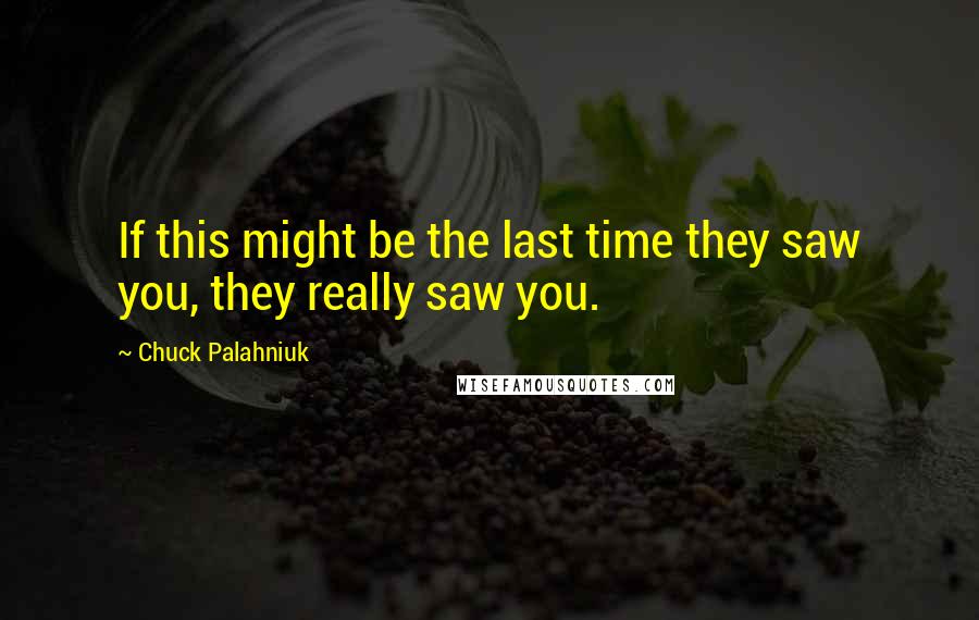 Chuck Palahniuk Quotes: If this might be the last time they saw you, they really saw you.