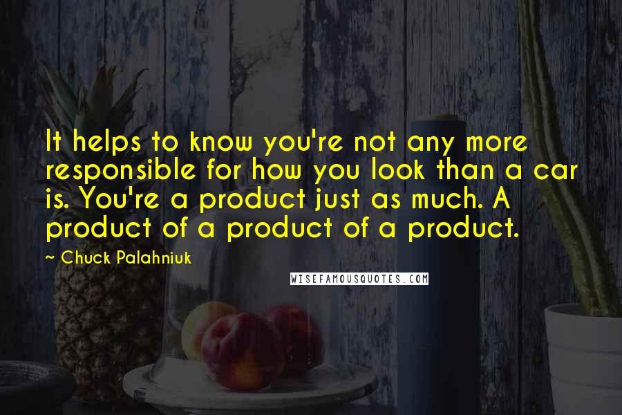 Chuck Palahniuk Quotes: It helps to know you're not any more responsible for how you look than a car is. You're a product just as much. A product of a product of a product.
