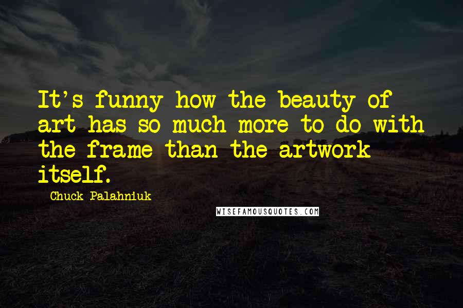 Chuck Palahniuk Quotes: It's funny how the beauty of art has so much more to do with the frame than the artwork itself.