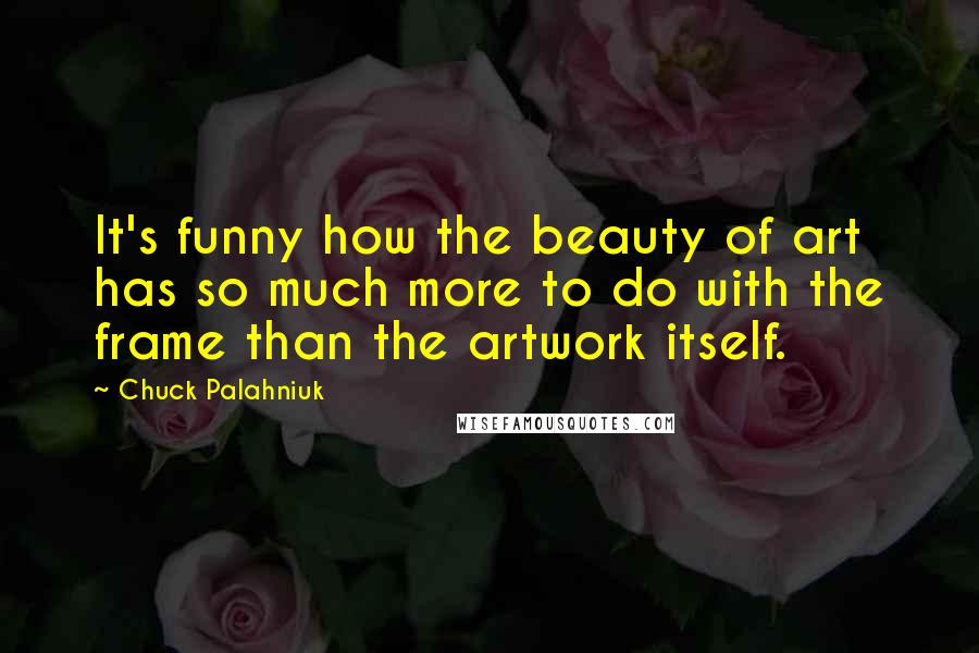 Chuck Palahniuk Quotes: It's funny how the beauty of art has so much more to do with the frame than the artwork itself.